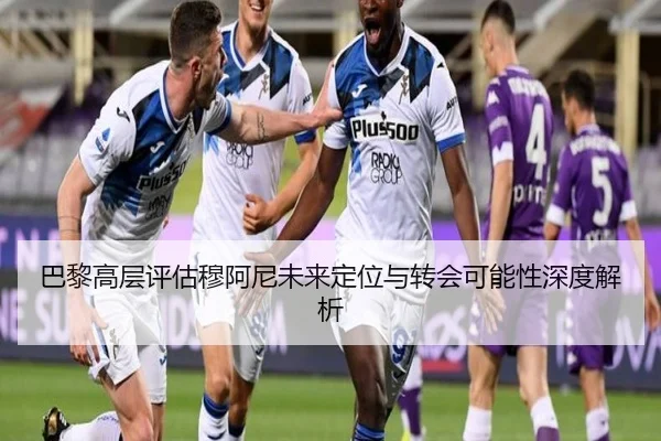 巴黎高层评估穆阿尼未来定位与转会可能性深度解析