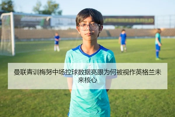 曼联青训梅努中场控球数据亮眼为何被视作英格兰未来核心