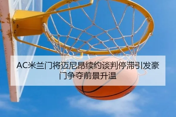 AC米兰门将迈尼昂续约谈判停滞引发豪门争夺前景升温