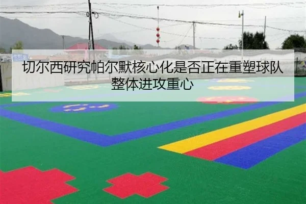 切尔西研究帕尔默核心化是否正在重塑球队整体进攻重心