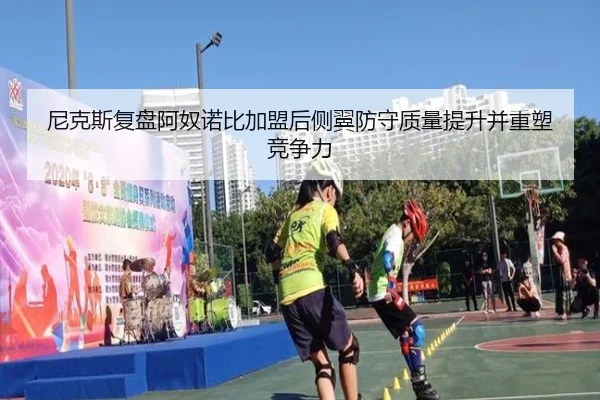 尼克斯复盘阿奴诺比加盟后侧翼防守质量提升并重塑竞争力
